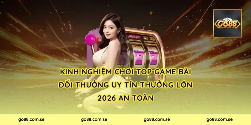 Kinh nghiệm chơi Top Game Bài Đổi Thưởng Uy Tín Thưởng Lớn 2026 an toàn